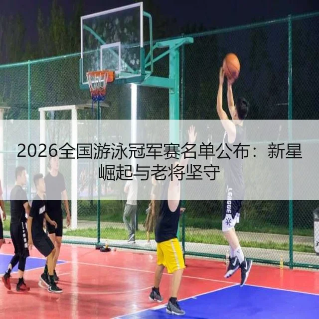 2026全国游泳冠军赛名单公布：新星崛起与老将坚守